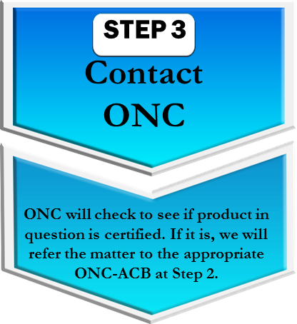 Step 3. Contact ONC. ONC will check to see if product in question is certified. If it is, we will refer the matter to the appropriate ONC-ACB at Step 2. Step 3. Contact ONC. ONC will check to see if product in question is certified. If it is, we will refer the matter to the appropriate ONC-ACB at Step 2.